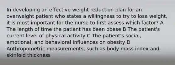 In developing an effective weight reduction plan for an overweight patient who states a willingness to try to lose weight, it is most important for the nurse to first assess which factor? A The length of time the patient has been obese B The patient's current level of physical activity C The patient's social, emotional, and behavioral influences on obesity D Anthropometric measurements, such as body mass index and skinfold thickness