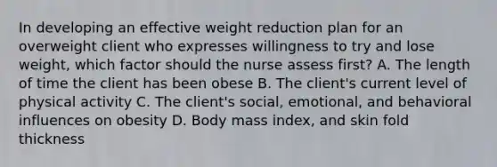 In developing an effective weight reduction plan for an overweight client who expresses willingness to try and lose weight, which factor should the nurse assess first? A. The length of time the client has been obese B. The client's current level of physical activity C. The client's social, emotional, and behavioral influences on obesity D. Body mass index, and skin fold thickness