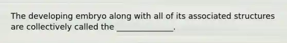 The developing embryo along with all of its associated structures are collectively called the ______________.