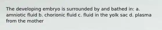 The developing embryo is surrounded by and bathed in: a. amniotic fluid b. chorionic fluid c. fluid in the yolk sac d. plasma from the mother