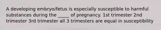 A developing embryo/fetus is especially susceptible to harmful substances during the _____ of pregnancy. 1st trimester 2nd trimester 3rd trimester all 3 trimesters are equal in susceptibility