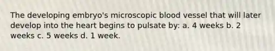 The developing embryo's microscopic blood vessel that will later develop into the heart begins to pulsate by: a. 4 weeks b. 2 weeks c. 5 weeks d. 1 week.