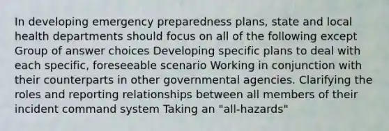 In developing emergency preparedness plans, state and local health departments should focus on all of the following except Group of answer choices Developing specific plans to deal with each specific, foreseeable scenario Working in conjunction with their counterparts in other governmental agencies. Clarifying the roles and reporting relationships between all members of their incident command system Taking an "all-hazards"