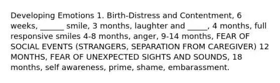 Developing Emotions 1. Birth-Distress and Contentment, 6 weeks, ______ smile, 3 months, laughter and _____, 4 months, full responsive smiles 4-8 months, anger, 9-14 months, FEAR OF SOCIAL EVENTS (STRANGERS, SEPARATION FROM CAREGIVER) 12 MONTHS, FEAR OF UNEXPECTED SIGHTS AND SOUNDS, 18 months, self awareness, prime, shame, embarassment.