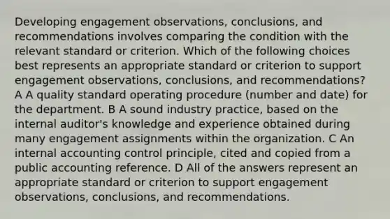 Developing engagement observations, conclusions, and recommendations involves comparing the condition with the relevant standard or criterion. Which of the following choices best represents an appropriate standard or criterion to support engagement observations, conclusions, and recommendations? A A quality standard operating procedure (number and date) for the department. B A sound industry practice, based on the internal auditor's knowledge and experience obtained during many engagement assignments within the organization. C An internal accounting control principle, cited and copied from a public accounting reference. D All of the answers represent an appropriate standard or criterion to support engagement observations, conclusions, and recommendations.