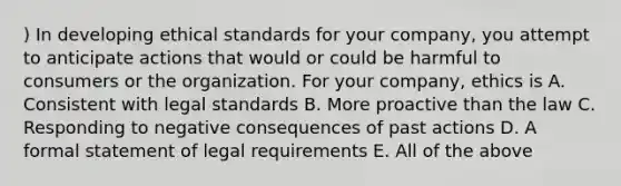 ) In developing ethical standards for your company, you attempt to anticipate actions that would or could be harmful to consumers or the organization. For your company, ethics is A. Consistent with legal standards B. More proactive than the law C. Responding to negative consequences of past actions D. A formal statement of legal requirements E. All of the above