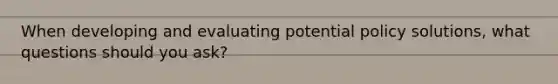 When developing and evaluating potential policy solutions, what questions should you ask?