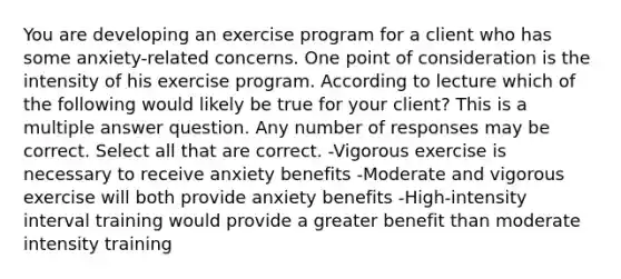 You are developing an exercise program for a client who has some anxiety-related concerns. One point of consideration is the intensity of his exercise program. According to lecture which of the following would likely be true for your client? This is a multiple answer question. Any number of responses may be correct. Select all that are correct. -Vigorous exercise is necessary to receive anxiety benefits -Moderate and vigorous exercise will both provide anxiety benefits -High-intensity interval training would provide a greater benefit than moderate intensity training