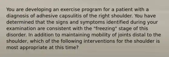 You are developing an exercise program for a patient with a diagnosis of adhesive capsulitis of the right shoulder. You have determined that the signs and symptoms identified during your examination are consistent with the "freezing" stage of this disorder. In addition to maintaining mobility of joints distal to the shoulder, which of the following interventions for the shoulder is most appropriate at this time?