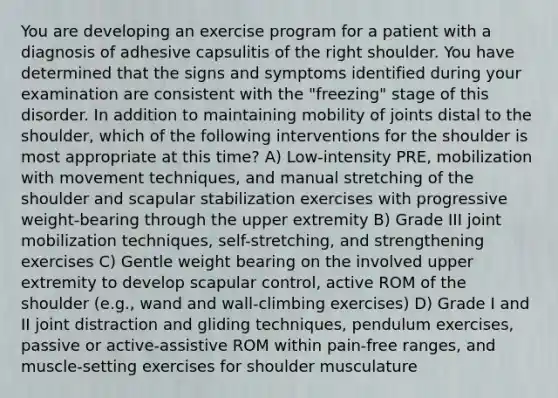 You are developing an exercise program for a patient with a diagnosis of adhesive capsulitis of the right shoulder. You have determined that the signs and symptoms identified during your examination are consistent with the "freezing" stage of this disorder. In addition to maintaining mobility of joints distal to the shoulder, which of the following interventions for the shoulder is most appropriate at this time? A) Low-intensity PRE, mobilization with movement techniques, and manual stretching of the shoulder and scapular stabilization exercises with progressive weight-bearing through the upper extremity B) Grade III joint mobilization techniques, self-stretching, and strengthening exercises C) Gentle weight bearing on the involved upper extremity to develop scapular control, active ROM of the shoulder (e.g., wand and wall-climbing exercises) D) Grade I and II joint distraction and gliding techniques, pendulum exercises, passive or active-assistive ROM within pain-free ranges, and muscle-setting exercises for shoulder musculature