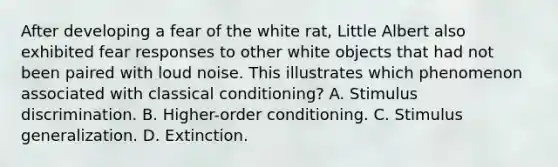 After developing a fear of the white rat, Little Albert also exhibited fear responses to other white objects that had not been paired with loud noise. This illustrates which phenomenon associated with classical conditioning? A. Stimulus discrimination. B. Higher-order conditioning. C. Stimulus generalization. D. Extinction.