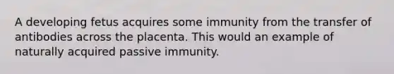 A developing fetus acquires some immunity from the transfer of antibodies across the placenta. This would an example of naturally acquired passive immunity.