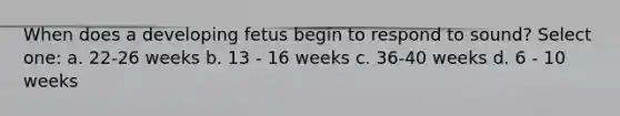 When does a developing fetus begin to respond to sound? Select one: a. 22-26 weeks b. 13 - 16 weeks c. 36-40 weeks d. 6 - 10 weeks