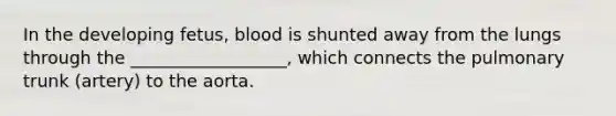 In the developing fetus, blood is shunted away from the lungs through the __________________, which connects the pulmonary trunk (artery) to the aorta.