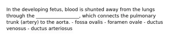 In the developing fetus, blood is shunted away from the lungs through the __________________, which connects the pulmonary trunk (artery) to the aorta. - fossa ovalis - foramen ovale - ductus venosus - ductus arteriosus