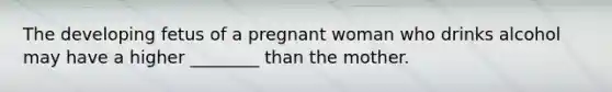 The developing fetus of a pregnant woman who drinks alcohol may have a higher ________ than the mother.