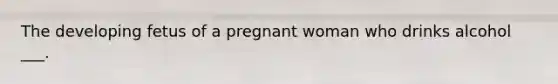 The developing fetus of a pregnant woman who drinks alcohol ___.