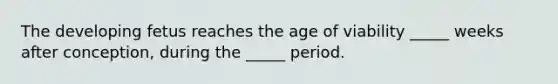 The developing fetus reaches the age of viability _____ weeks after conception, during the _____ period.