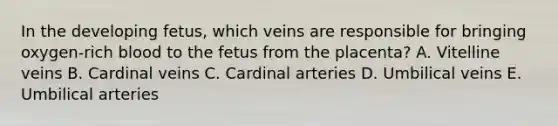 In the developing fetus, which veins are responsible for bringing oxygen-rich blood to the fetus from the placenta? A. Vitelline veins B. Cardinal veins C. Cardinal arteries D. Umbilical veins E. Umbilical arteries