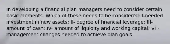 In developing a financial plan managers need to consider certain basic elements. Which of these needs to be considered: I-needed investment in new assets; II- degree of financial leverage; III- amount of cash; IV- amount of liquidity and working capital; VI - management changes needed to achieve plan goals