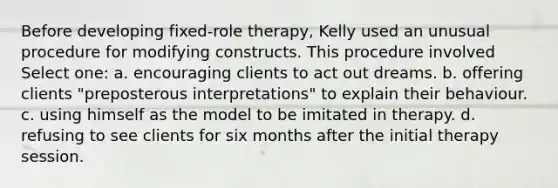 Before developing fixed-role therapy, Kelly used an unusual procedure for modifying constructs. This procedure involved Select one: a. encouraging clients to act out dreams. b. offering clients "preposterous interpretations" to explain their behaviour. c. using himself as the model to be imitated in therapy. d. refusing to see clients for six months after the initial therapy session.