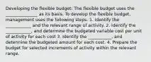 Developing the flexible budget: The flexible budget uses the _______________ as its basis. To develop the flexible budget, management uses the following steps. 1. Identify the ____________ and the relevant range of activity. 2. Identify the ____________, and determine the budgeted variable cost per unit of activity for each cost 3. Identify the ___________, and determine the budgeted amount for each cost. 4. Prepare the budget for selected increments of activity within the relevant range.