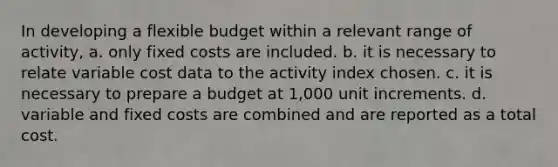 In developing a flexible budget within a relevant range of activity, a. only fixed costs are included. b. it is necessary to relate variable cost data to the activity index chosen. c. it is necessary to prepare a budget at 1,000 unit increments. d. variable and fixed costs are combined and are reported as a total cost.