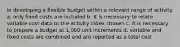 In developing a flexible budget within a relevant range of activity a. only fixed costs are included b. It is necessary to relate variable cost data to the activity index chosen c. it is necessary to prepare a budget at 1,000 unit increments d. variable and fixed costs are combined and are reported as a total cost