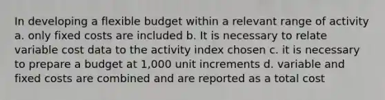 In developing a flexible budget within a relevant range of activity a. only fixed costs are included b. It is necessary to relate variable cost data to the activity index chosen c. it is necessary to prepare a budget at 1,000 unit increments d. variable and fixed costs are combined and are reported as a total cost