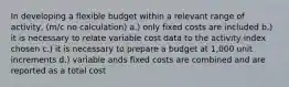 In developing a flexible budget within a relevant range of activity, (m/c no calculation) a.) only fixed costs are included b.) it is necessary to relate variable cost data to the activity index chosen c.) it is necessary to prepare a budget at 1,000 unit increments d.) variable ands fixed costs are combined and are reported as a total cost