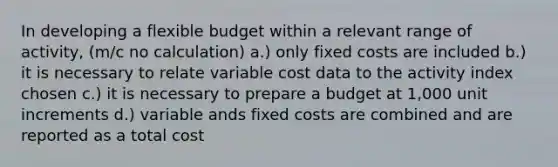 In developing a flexible budget within a relevant range of activity, (m/c no calculation) a.) only fixed costs are included b.) it is necessary to relate variable cost data to the activity index chosen c.) it is necessary to prepare a budget at 1,000 unit increments d.) variable ands fixed costs are combined and are reported as a total cost