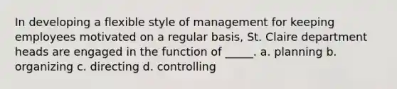 In developing a flexible style of management for keeping employees motivated on a regular basis, St. Claire department heads are engaged in the function of _____. a. planning b. organizing c. directing d. controlling