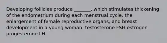 Developing follicles produce _______, which stimulates thickening of the endometrium during each menstrual cycle, the enlargement of female reproductive organs, and breast development in a young woman. testosterone FSH estrogen progesterone LH