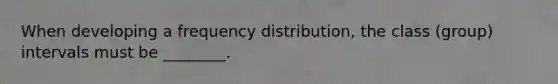 When developing a frequency distribution, the class (group) intervals must be ________.