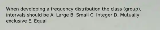 When developing a frequency distribution the class (group), intervals should be A. Large B. Small C. Integer D. Mutually exclusive E. Equal