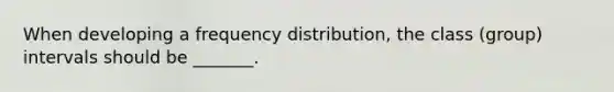 When developing a frequency distribution, the class (group) intervals should be _______.