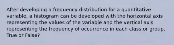 After developing a frequency distribution for a quantitative variable, a histogram can be developed with the horizontal axis representing the values of the variable and the vertical axis representing the frequency of occurrence in each class or group. True or False?