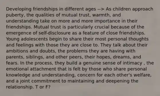 Developing friendships in different ages --> As children approach puberty, the qualities of mutual trust, warmth, and understanding take on more and more importance in their friendships. Mutual trust is particularly crucial because of the emergence of self-disclosure as a feature of close friendships. Young adolescents begin to share their most personal thoughts and feelings with those they are close to. They talk about their ambitions and doubts, the problems they are having with parents, siblings, and other peers, their hopes, dreams, and fears. In the process, they build a genuine sense of intimacy , the emotional attachment that is felt by those who share personal knowledge and understanding, concern for each other's welfare, and a joint commitment to maintaining and deepening the relationship. T or F?