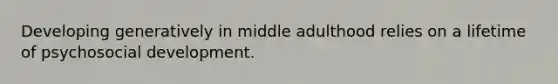 Developing generatively in middle adulthood relies on a lifetime of psychosocial development.