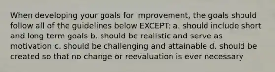 When developing your goals for improvement, the goals should follow all of the guidelines below EXCEPT: a. should include short and long term goals b. should be realistic and serve as motivation c. should be challenging and attainable d. should be created so that no change or reevaluation is ever necessary