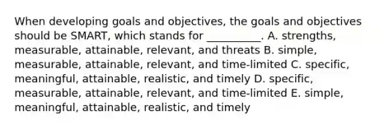 When developing goals and​ objectives, the goals and objectives should be​ SMART, which stands for​ __________. A. ​strengths, measurable,​ attainable, relevant, and threats B. ​simple, measurable,​ attainable, relevant, and​ time-limited C. ​specific, meaningful,​ attainable, realistic, and timely D. ​specific, measurable,​ attainable, relevant, and​ time-limited E. ​simple, meaningful,​ attainable, realistic, and timely