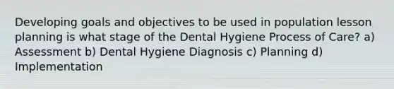 Developing goals and objectives to be used in population lesson planning is what stage of the Dental Hygiene Process of Care? a) Assessment b) Dental Hygiene Diagnosis c) Planning d) Implementation