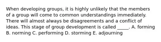 When developing groups, it is highly unlikely that the members of a group will come to common understandings immediately. There will almost always be disagreements and a conflict of ideas. This stage of group development is called _____. A. forming B. norming C. performing D. storming E. adjourning