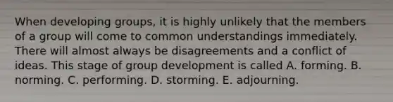 When developing groups, it is highly unlikely that the members of a group will come to common understandings immediately. There will almost always be disagreements and a conflict of ideas. This stage of group development is called A. forming. B. norming. C. performing. D. storming. E. adjourning.