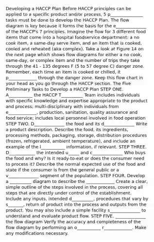 Developing a HACCP Plan Before HACCP principles can be applied to a specific product and/or process, 5 p_______________ tasks must be done to develop the HACCP Plan. The flow diagram is key because it forms the basis for the e______________ of the HACCP's 7 principles. Imagine the flow for 3 different food items that come into a hospital foodservice department: a no cook item, a same-day serve item, and an item that is cooked, cooled and reheated (aka complex). Take a look at Figure 14 on the next page which shows flow diagrams for either a no cook, same-day, or complex item and the number of trips they take through the 41 - 135 degrees F (5 to 57 degree C) danger zone. Remember, each time an item is cooked or chilled, it p_____________ through the danger zone. Keep this flow chart in your head as you go through the HACCP section. The Five Preliminary Tasks to Develop a HACCP Plan STEP ONE. A___________ the HACCP T__________ Team includes individuals with specific knowledge and expertise appropriate to the product and process; multi-disciplinary with individuals from e_____________, production, sanitation, quality assurance and food service; includes local personnel involved in food operation STEP TWO. D______________ the food and its d______________ Write a product description. Describe the food, its ingredients, processing methods, packaging, storage, distribution procedures (frozen, refrigerated, ambient temperature), and include an example of the l___________ information, if relevant. STEP THREE. D____________ the intended u_____ and c______________ Who buys the food and why? Is it ready-to-eat or does the consumer need to process it? Describe the normal expected use of the food and state if the consumer is from the general public or a v______________ segment of the population. STEP FOUR. Develop a __________ diagram to describe the _____________ Create a clear, simple outline of the steps involved in the process, covering all steps that are directly under control of the establishment. Include any inputs, intended d__________, procedures that vary by s_______, return of product into the process and outputs from the product. You may also include a simple facility s______________ to understand and evaluate product flow. STEP FIVE. ______________ the flow diagram Verify the accuracy and completeness of the flow diagram by performing an o___________ r_____________. Make any modifications necessary.