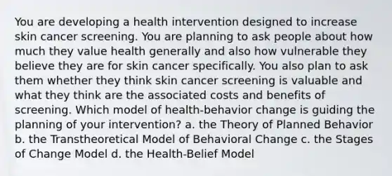 You are developing a health intervention designed to increase skin cancer screening. You are planning to ask people about how much they value health generally and also how vulnerable they believe they are for skin cancer specifically. You also plan to ask them whether they think skin cancer screening is valuable and what they think are the associated costs and benefits of screening. Which model of health-behavior change is guiding the planning of your intervention? a. the Theory of Planned Behavior b. the Transtheoretical Model of Behavioral Change c. the Stages of Change Model d. the Health-Belief Model