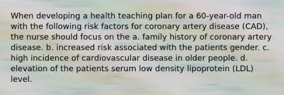 When developing a health teaching plan for a 60-year-old man with the following risk factors for coronary artery disease (CAD), the nurse should focus on the a. family history of coronary artery disease. b. increased risk associated with the patients gender. c. high incidence of cardiovascular disease in older people. d. elevation of the patients serum low density lipoprotein (LDL) level.