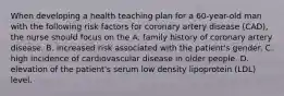 When developing a health teaching plan for a 60-year-old man with the following risk factors for coronary artery disease (CAD), the nurse should focus on the A. family history of coronary artery disease. B. increased risk associated with the patient's gender. C. high incidence of cardiovascular disease in older people. D. elevation of the patient's serum low density lipoprotein (LDL) level.