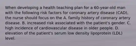 When developing a health teaching plan for a 60-year-old man with the following risk factors for coronary artery disease (CAD), the nurse should focus on the A. family history of coronary artery disease. B. increased risk associated with the patient's gender. C. high incidence of cardiovascular disease in older people. D. elevation of the patient's serum low density lipoprotein (LDL) level.