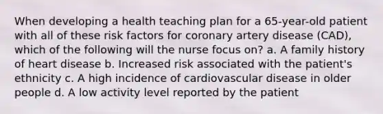 When developing a health teaching plan for a 65-year-old patient with all of these risk factors for coronary artery disease (CAD), which of the following will the nurse focus on? a. A family history of heart disease b. Increased risk associated with the patient's ethnicity c. A high incidence of cardiovascular disease in older people d. A low activity level reported by the patient